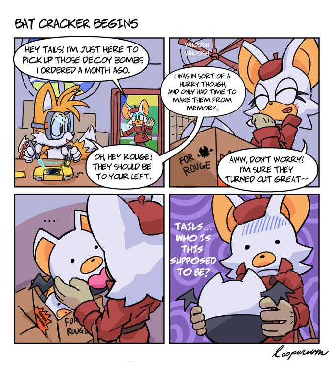 BAT CRACKER BEGINS HEY TAILS! I'M JUST HERE T WHOOSH WHOOSH PICK UP THOSE DECOY BOMBS I ORDERED A MONTH AGO. I WAS IN SORT OF A HURRY THOUGH, AND ONLY HAD TIME TO MAKE THEM FROM MEMORY. OH, HEY ROUGE! THEY SHOULD BE FOR ROUGE PSHHHH. AWW, DON'T WORRY! IM SURE THEY TURNED OUT GREAT-- TO YOUR LEFT. TAILS... WHO IS THIS SUPPOSED TO BE? FOR ROUGA loopersum DANGER! EXPLOSIVE
