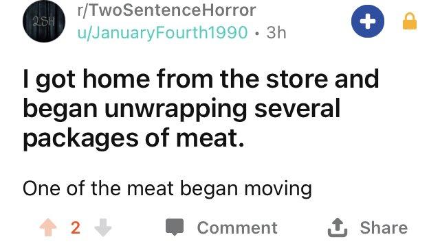 r/TwoSentenceHorror 284 u/JanuaryFourth1990 · 3h I got home from the store and began unwrapping several packages of meat. One of the meat began moving Comment 1 Share