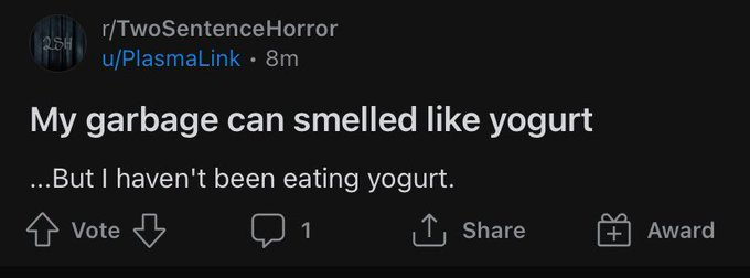 r/TwoSentenceHorror u/PlasmaLink• 8m My garbage can smelled like yogurt ...But I haven't been eating yogurt. Vote 1 1, Share + Award