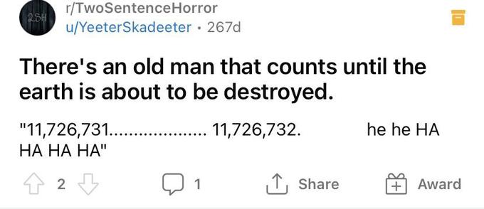r/TwoSentenceHorror u/YeeterSkadeeter · 267d There's an old man that counts until the earth is about to be destroyed. "11,726,731.. НА НА НА" . 11,726,732. he he HA 2 1 1, Share Award