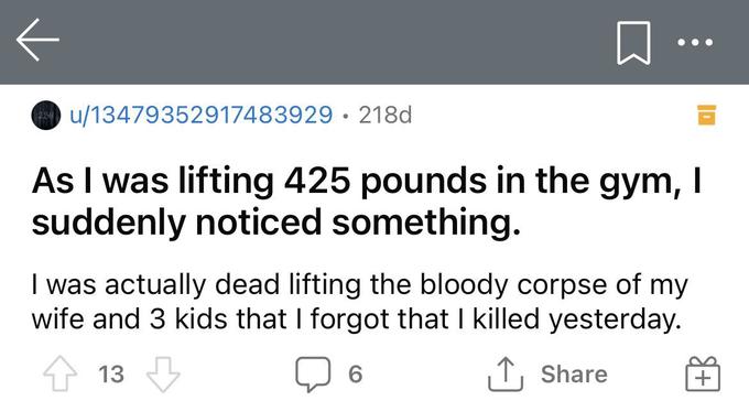 ••• O u/13479352917483929· 218d As I was lifting 425 pounds in the gym, I suddenly noticed something. I was actually dead lifting the corpse of my wife and 3 kids that I forgot that I killed yesterday. 13 ↑, Share +