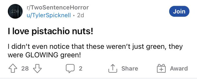 r/TwoSentenceHorror 25H u/TylerSpicknell · 2d Join I love pistachio nuts! I didn't even notice that these weren't just green, they were GLOWING green! 28 3 2 ↑, Share Award