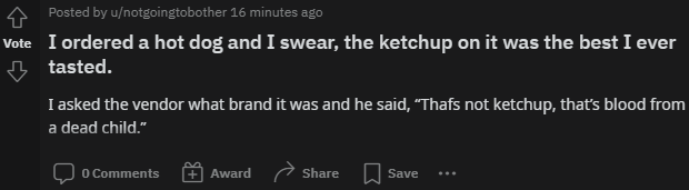 A Posted by u/notgoingtobother 16 minutes ago Vote I ordered a hot dog and I swear, the ketchup on it was the best I ever tasted. I asked the vendor what brand it was and he said, "Thafs not ketchup, that's blood from a dead child." O Comments Award Share Save