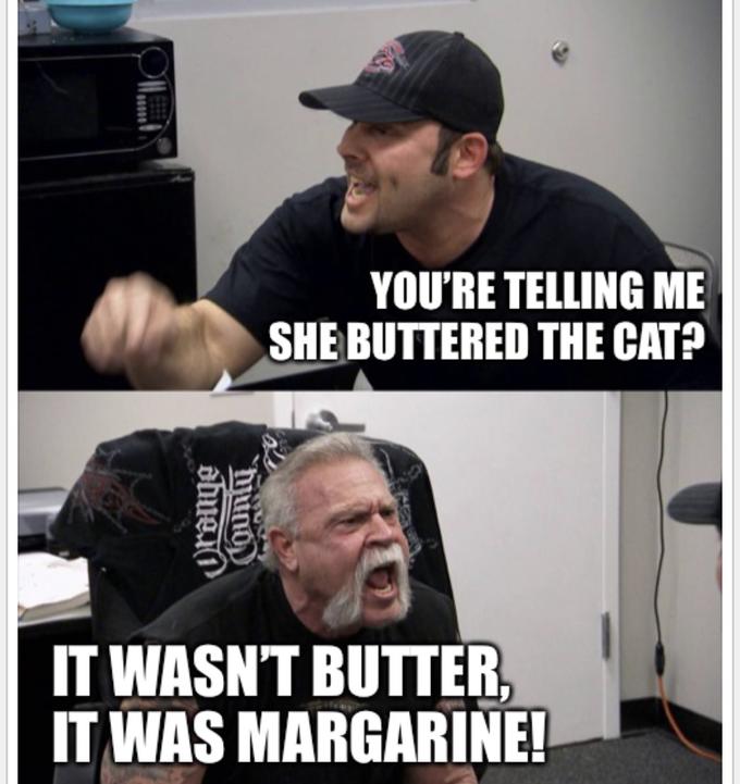 YOU'RE TELLING ME SHE BUTTERED THE CAT? IT WASN'T BUTTER, IT WAS MARGARINE! mund