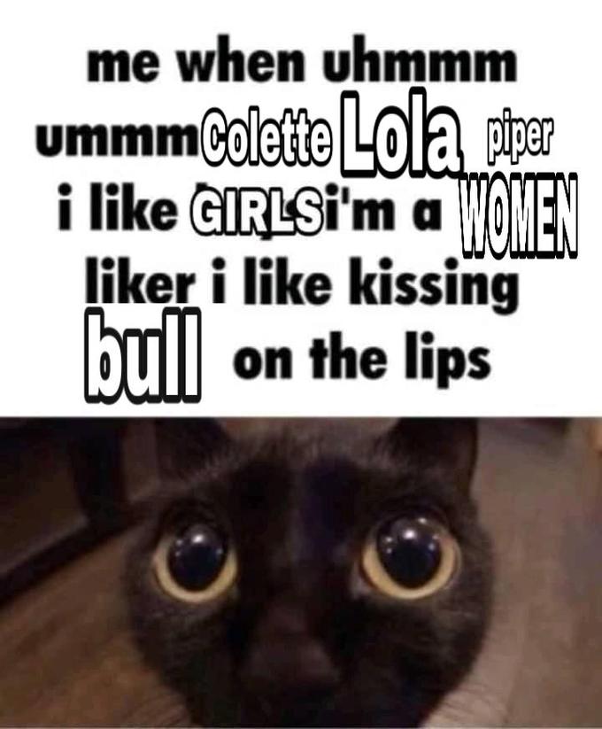 me when uhmmm ummmColette Lola piper TMGMEN i like GIRLSİ'm a liker i like kissing bull on the lips
