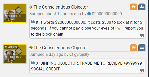 → The Conscientious Objector Bumped about 12 hours ago by O $200000000000 10000.03 keys 66 It is worth $200000000000. It costs $300 to look at it for 5 seconds. If you cannot pay, close your eyes or I will report you to the block chain 99 #343109 + The Conscientious Objector Bumped a day ago by O gyrojelly 1.0E+158 keys 66 XI JINPING OBJECTOR, TRADE ME TO RECIEVE +9999999 SOCIAL CREDIT 99