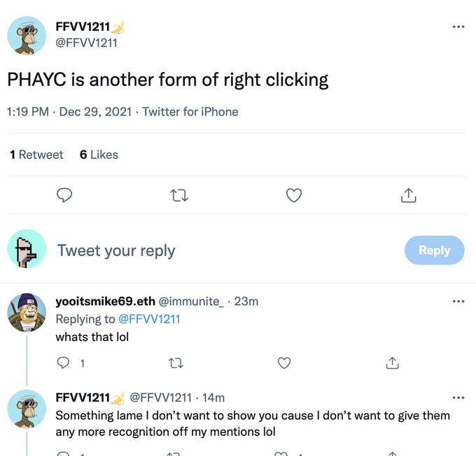 FFVV1211 ... @FFVV1211 PHAYC is another form of right clicking 1:19 PM · Dec 29, 2021 · Twitter for iPhone 1 Retweet 6 Likes Tweet your reply Reply yooitsmike69.eth @immunite_ · 23m ... Replying to @FFVV1211 whats that lol 1 FFVV1211 Something lame I don't want to show you cause I don't want to give them any more recognition off my mentions lol @FFVV1211 · 14m