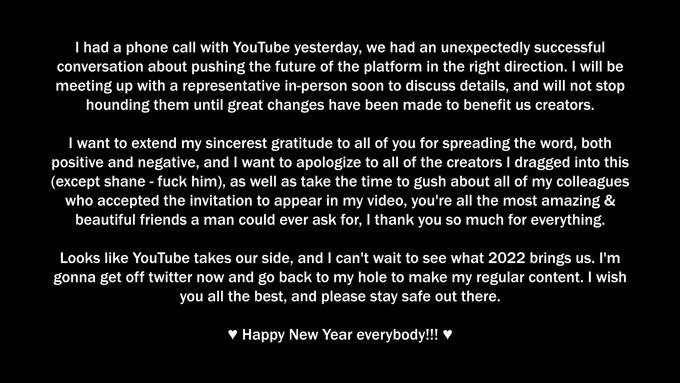 I had a phone call with YouTube yesterday, we had an unexpectedly successful conversation about pushing the future of the platform in the right direction. I will be meeting up with a representative in-person soon to discuss details, and will not stop hounding them until great changes have been made to benefit us creators. I want to extend my sincerest gratitude to all of you for spreading the word, both positive and negative, and I want to apologize to all of the creators I dragged into this (except shane - f--- him), as well as take the time to gush about all of my colleagues who accepted the invitation to appear in my video, you're all the most amazing & beautiful friends a man could ever ask for, I thank you so much for everything. Looks like YouTube takes our side, and I can't wait to see what 2022 brings us. I'm gonna get off twitter now and go back to my hole to make my regular content. I wish you all the best, and please stay safe out there. v Happy New Year everybody!!! ♥