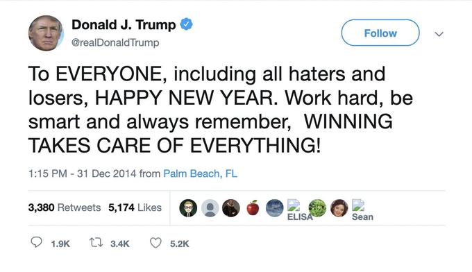 Donald J. Trump Follow @realDonaldTrump To EVERYONE, including all haters and losers, HAPPY NEW YEAR. Work hard, be smart and always remember, WINNING TAKES CARE OF EVERYTHING! 1:15 PM - 31 Dec 2014 from Palm Beach, FL 3,380 Retweets 5,174 Likes ELISA Sean 1.9K tI 3.4K 5.2K