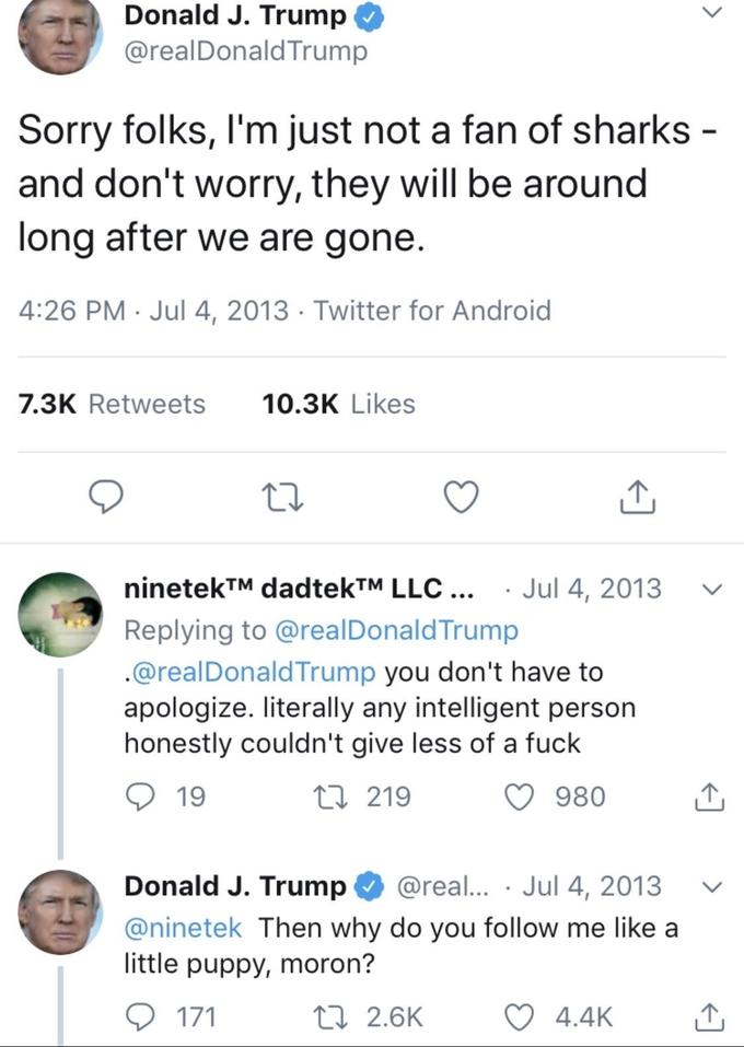 Donald J. Trump @realDonald Trump Sorry folks, I'm just not a fan of sharks - and don't worry, they will be around long after we are gone. 4:26 PM · Jul 4, 2013 · Twitter for Android 7.3K Retweets 10.3K Likes ninetek™M dadtekTM LLC ... · Jul 4, 2013 Replying to @realDonaldTrump .@realDonald Trump you don't have to apologize. literally any intelligent person honestly couldn't give less of a f--- 19 27 219 980 Donald J. Trump @real... · Jul 4, 2013 @ninetek Then why do you follow me like a little puppy, moron? 171 27 2.6K ♡ 4.4K