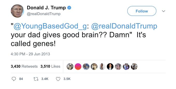 Donald J. Trump Follow @realDonaldTrump "@YoungBasedGod_g: @realDonaldTrump your dad gives good brain?? Damn" It's called genes! %3D 4:30 PM - 29 Jun 2013 3,430 Retweets 3,510 Likes 84 27 3.4K 3.5K