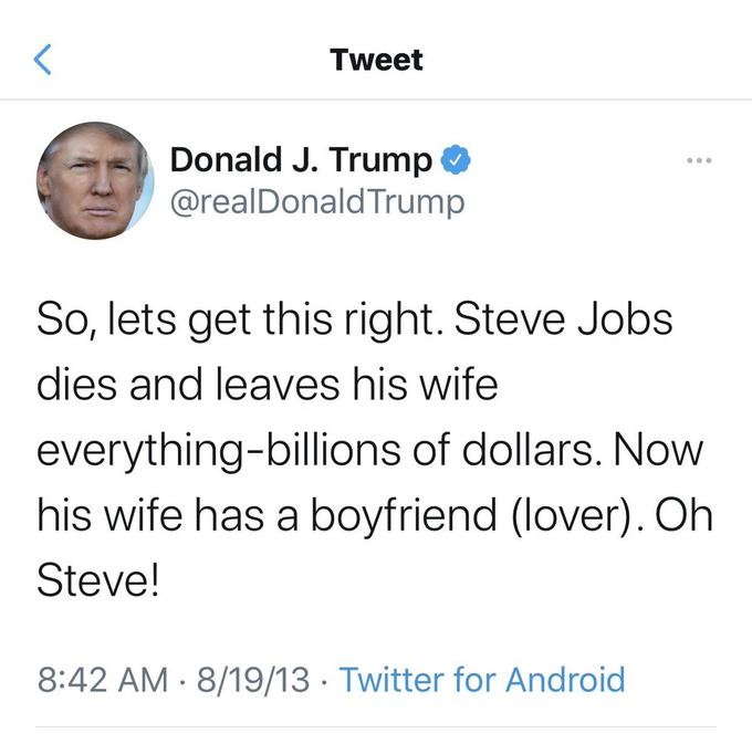 Tweet Donald J. Trump @realDonaldTrump So, lets get this right. Steve Jobs dies and leaves his wife everything-billions of dollars. Now his wife has a boyfriend (lover). Oh Steve! 8:42 AM · 8/19/13 · Twitter for Android