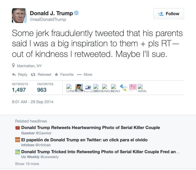 Donald J. Trump @realDonald Trump Follow Some jerk fraudulently tweeted that his parents said I was a big inspiration to them + pls RT- out of kindness I retweeted. Maybe l'll sue. Manhattan, NY 6 Reply t7 Retweet Favorite .. More RETWEETS FAVORITES 1,497 963 LONEWO MOSTEEKIEINALIDAH NATAL 8:01 AM - 29 Sep 2014 Related headlines Donald Trump Retweets Heartwarming Photo of Serial Killer Couple Gawker @Gawker El papelón de Donald Trump en Twitter: un click para el olvido infobae @infobae Donald Trump Tricked Into Retweeting Photo of Serial Killer Couple Fred an... Us Weekly @usweekly Show 16 more