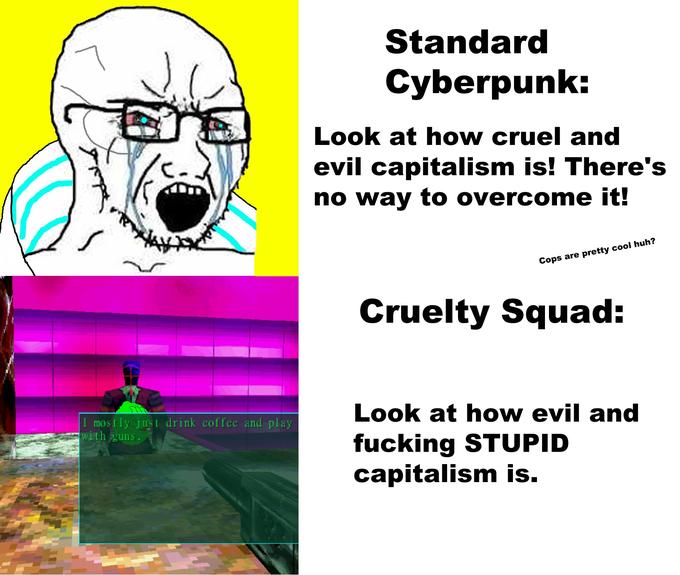 Standard Cyberpunk: Look at how cruel and evil capitalism is! There's no way to overcome it! Cops are pretty cool huh? Cruelty Squad: Look at how evil and I mostly just drink coffee and play with guns. f------ STUPID capitalism is.