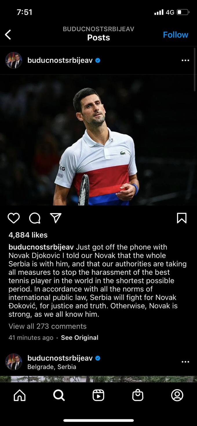 ) 4G וו, 7:51 BUDUCNOSTSRBIJEAV Follow Posts buducnostsrbijeav KG COSTE 4,884 likes buducnostsrbijeav Just got off the phone with Novak Djokovic I told our Novak that the whole Serbia is with him, and that our authorities are taking all measures to stop the harassment of the best tennis player in the world in the shortest possible period. In accordance with all the norms of international public law, Serbia will fight for Novak Đoković, for justice and truth. Otherwise, Novak is strong, as we all know him. View all 273 comments 41 minutes ago · See Original buducnostsrbijeav Belgrade, Serbia