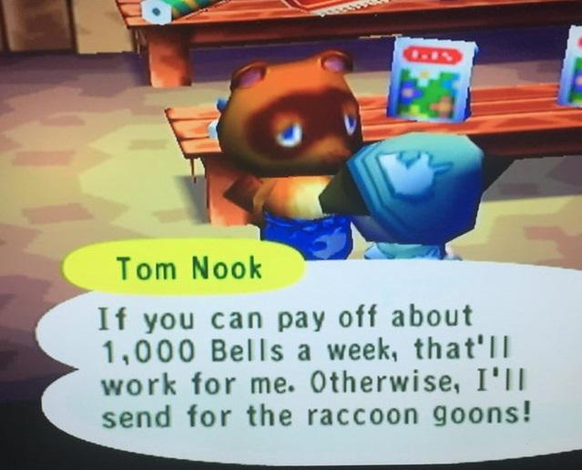 Tom Nook If you can pay off about 1,000 Bells a week, that'lI work for me. Otherwise, I'lI send for the raccoon goons!