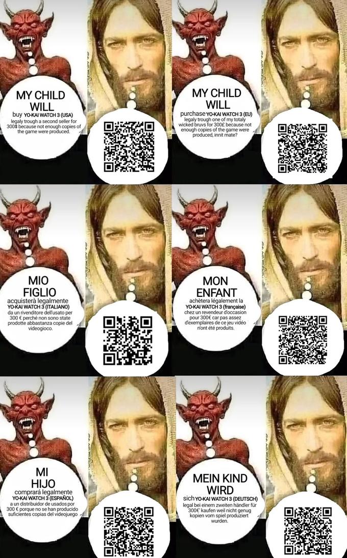 MY CHILD WILL MY CHILD WILL buy YO-KAI WATCH 3 (USA) legaly trough a second seller for 300$ because not enough copies of the game were produced. purchase YO-KAI WATCH 3 (EU) legaly trough one of my totaly wicked bruvs for 300£ because not enough copies of the game were produced, innit mate? MIO MON FIGLIO acquisterà legalmente YO-KAI WATCH 3 (ITALIANO) da un rivenditore dell'usato per 300 € perché non sono state prodotte abbastanza copie del videogioco. ENFANT achètera légalement la YO-KAI WATCH 3 (française) chez un revendeur d'occasion pour 300€ car pas assez d'exemplaires de ce jeu vidéo n'ont été produits. MI HIJO MEIN KIND WIRD comprará legalmente YO-KAI WATCH 3 (ESPAÑOL) a un distribuidor de usados por 300 € porque no se han producido suficientes copias del videojuego sich YO-KAI WATCH 3 (DEUTSCH) legal bei einem zweiten händler für 300€' kaufen weil nicht genug kopien vom spiel produziert wurden.