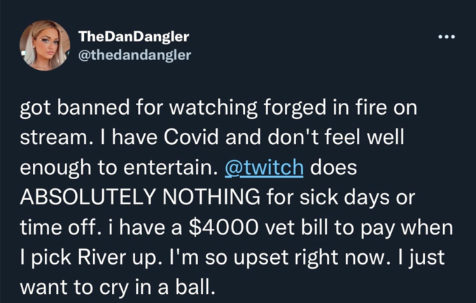 TheDanDangler @thedandangler got banned for watching forged in fire on stream. I have Covid and don't feel well enough to entertain. @twitch does ABSOLUTELY NOTHING for sick days or time off. i have a $4000 vet bill to pay when I pick River up. I'm so upset right now. I just want to cry in a ball.