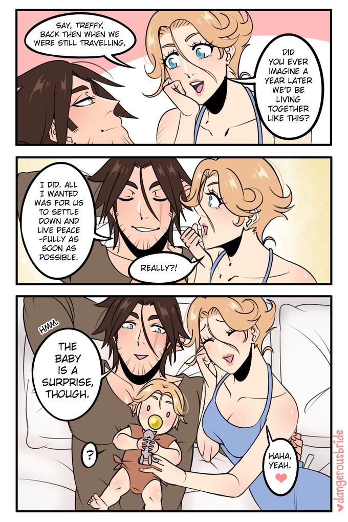 SAY, TREFFY, BACK THEN WHEN WE WERE STILL TRAVELLING, DID YOU EVER IMAGINE A YEAR LATER WE'D BE LIVING TOGETHER LIKE THIS? I DID. ALL I WANTED WAS FOR US TO SETTLE DOWN AND LIVE PEACE -FULLY AS SOON AS POSSIBLE. REALLY?! HMM. THE BABY IS A SURPRISE, THOUGH. HAHA, YEAH. vdangerousbride