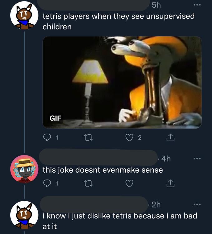 5h tetris players when they see unsupervised children GIF 1 2 ·4h this joke doesnt evenmake sense 1 27 · 2h ... i know i just dislike tetris because i am bad at it