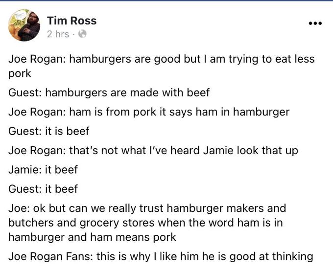 Tim Ross 2 hrs · O Joe Rogan: hamburgers are good but I am trying to eat less pork Guest: hamburgers are made with beef Joe Rogan: ham is from pork it says ham in hamburger Guest: it is beef Joe Rogan: that's not what I've heard Jamie look that up Jamie: it beef Guest: it beef Joe: ok but can we really trust hamburger makers and butchers and grocery stores when the word ham is in hamburger and ham means pork Joe Rogan Fans: this is why I like him he is good at thinking