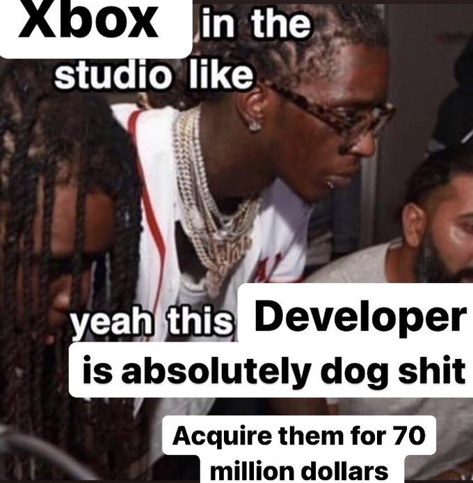 Xbox in the studio like yeah this Developer is absolutely dog s--- Acquire them for 70 million dollars