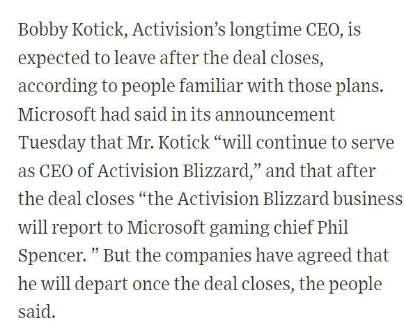 Bobby Kotick, Activision's longtime CEO, is expected to leave after the deal closes, according to people familiar with those plans. Microsoft had said in its announcement Tuesday that Mr. Kotick "will continue to serve as CEO of Activision Blizzard," and that after the deal closes “the Activision Blizzard business will report to Microsoft gaming chief Phil Spencer. " But the companies have agreed that he will depart once the deal closes, the people said.