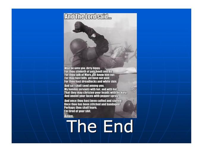 And The Lord said. Woe be unto you, dirty hippy: For thou stinketh of patchouli and B0: For thou talk of Marx. yet know him not: For thou hast bills, yet have not paid: For thou hast dreadlocks and white skin. And so I shall send among you, My humble servants with hat, and with bat: That they may christen your heads with hickory. And anoint your faces with pepper spray. And once thou hast been cuffed and stuffed: Once thou has been stitched and bandaged: Perhaps thou shall learn, I'm tired of your s---. Amen: The End