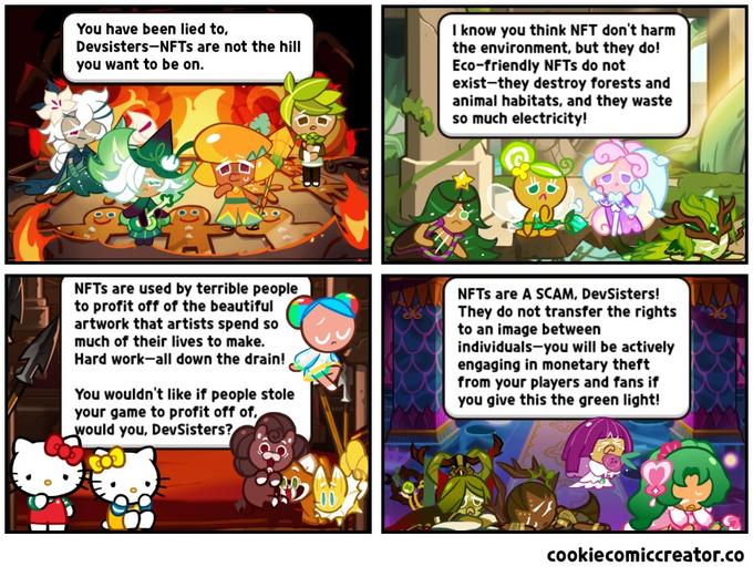 I know you think NFT don't harm the environment, but they do! Eco-friendly NFTS do not exist-they destroy forests and animal habitats, and they waste so much electricity! You have been lied to, Devsisters-NFTS are not the hill you want to be on. NFTS are used by terrible people to profit off of the beautiful artwork that artists spend so NFTS are A SCAM, DevSisters! They do not transfer the rights to an image between individuals-you will be actively engaging in monetary theft from your players and fans if you give this the green light! much of their lives to make. Hard work-all down the drain! You wouldn't like if people stole your game to profit off of, would you, DevSisters? cookiecomiccreator.co
