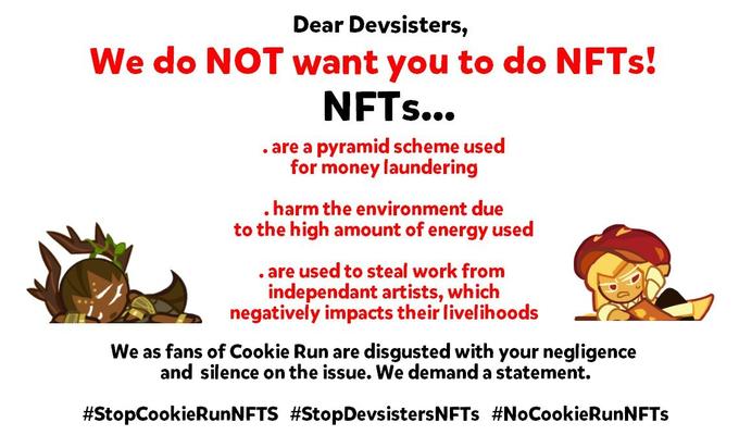 Dear Devsisters, We do NOT want you to do NFTS! NFTS... . are a pyramid scheme used for money laundering .harm the environment due to the high amount of energy used . are used to steal work from independant artists, which negatively impacts their livelihoods We as fans of Cookie Run are disgusted with your negligence and silence on the issue. We demand a statement. #StopCookieRunNFTS #StopDevsistersNFTs #NoCookieRunNFTs