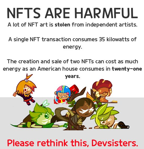 NFTS ARE HARMFUL A lot of NFT art is stolen from independent artists. A single NFT transaction consumes 35 kilowatts of energy. The creation and sale of two NFTS can cost as much energy as an American house consumes in twenty-one years. Please rethink this, Devsisters.