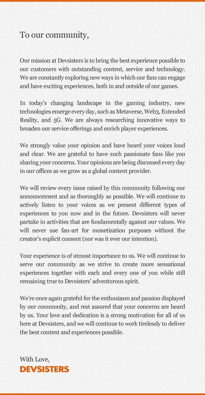 To our community, Our mission at Devsisters is to bring the best experience possible to our customers with outstanding content, service and technology. We are constantly exploring new ways in which our fans can engage and have exciting experiences, both in and outside of our games. In today's changing landscape in the gaming industry, new technologies emerge every day, such as Metaverse, Web3, Extended Reality, and 5G. We are always researching innovative ways to broaden our service offerings and enrich player experiences. We strongly value your opinion and have heard your voices loud and clear. We are grateful to have such passionate fans like you sharing your concerns. Your opinions are being discussed every day in our offices as we grow as a global content provider. We will review every issue raised by this community following our announcement and as thoroughly as possible. We will continue to actively listen to your voices as we present different types of experiences to you now and in the future. Devsisters will never partake in activities that are fundamentally against our values. We will never use fan-art for monetization purposes without the creator's explicit consent (nor was it ever our intention). Your experience is of utmost importance to us. We will continue to serve our community as we strive to create more sensational experiences together with each and every one of you while still remaining true to Devsisters' adventurous spirit. We're once again grateful for the enthusiasm and passion displayed by our community, and rest assured that your concerns are heard by us. Your love and dedication is a strong motivation for all of us here at Devsisters, and we will continue to work tirelessly to deliver the best content and experiences possible. With Love, DEVSISTERS