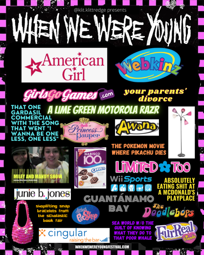 Webkinz WHEN WE WERE YOUNG @klit.klittredge presents American Girl Girlago Games your parents' divorce .com THAT ONE A LIME GREEN MOTOROLA RAZR GARDASIL COMMERCIAL WITH THE SONG, THAT WENT "I WANNA BE ONE LESS, ONE LESS" Princess "pauper Awana Barbie as The and the THE POKEMON MOVIE WHERE PIKACHU DIES NABISCO 100. LIMITED TOO i al REO MILEY AND MANDY SHOW Crae WiiSports ABSOLUTELY 6 junie b. jones A09-0 EATING S--- AT A MCDONALD'S GUANTÁNAMO PLAYPLACE Shoplifting snap bracelets From BAY The ittlest Raee Doodlebors the scholastic book Fair SEA WORLD W/0 THE X cingular raising the bar-ll THAT POOR WHALE GUILT OF KNOWING WHAT THEY DO TO FurReal friends WHENWEWEREYOUNGFESTIVALCOM