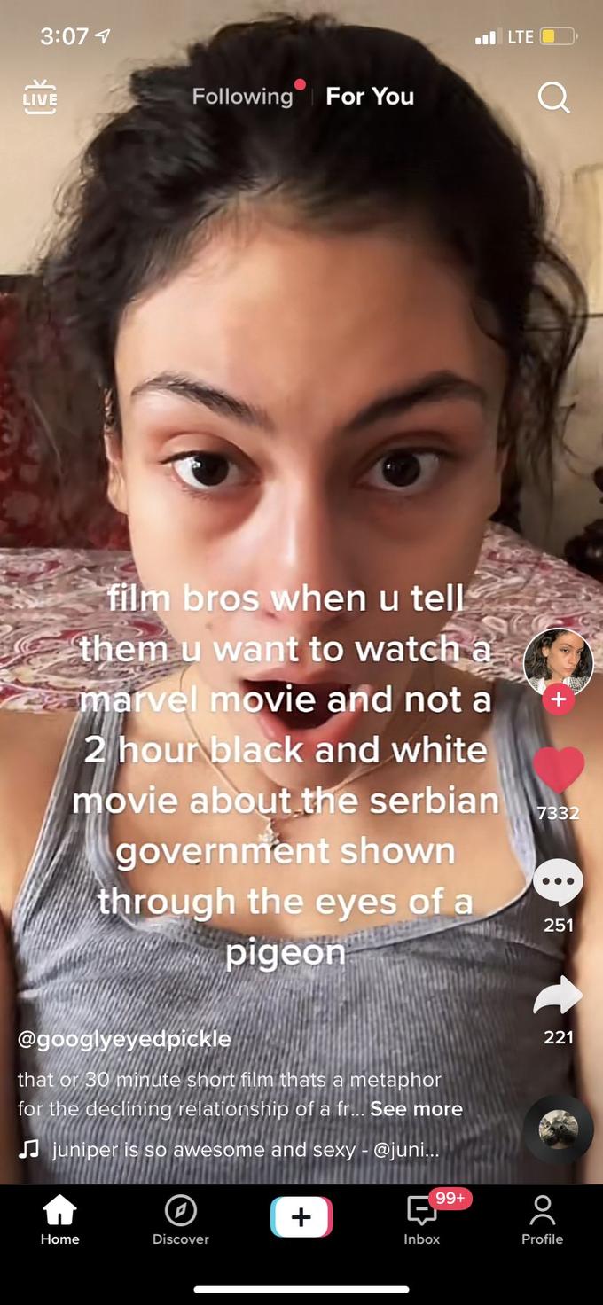 3:07 1 l LTE O LIVE Following For You film bros when u tell them u want to watch a marvel movie and not a 2 hour black and white movie about the serbian government shown through the eyes of a pigeon 7332 ... 251 @googlyeyedpickle 221 that or 30 minute short film thats a metaphor for the declining relationship of a fr... See more JJ juniper is so awesome and sexy - @juni... +66 + Home Discover Inbox Profile