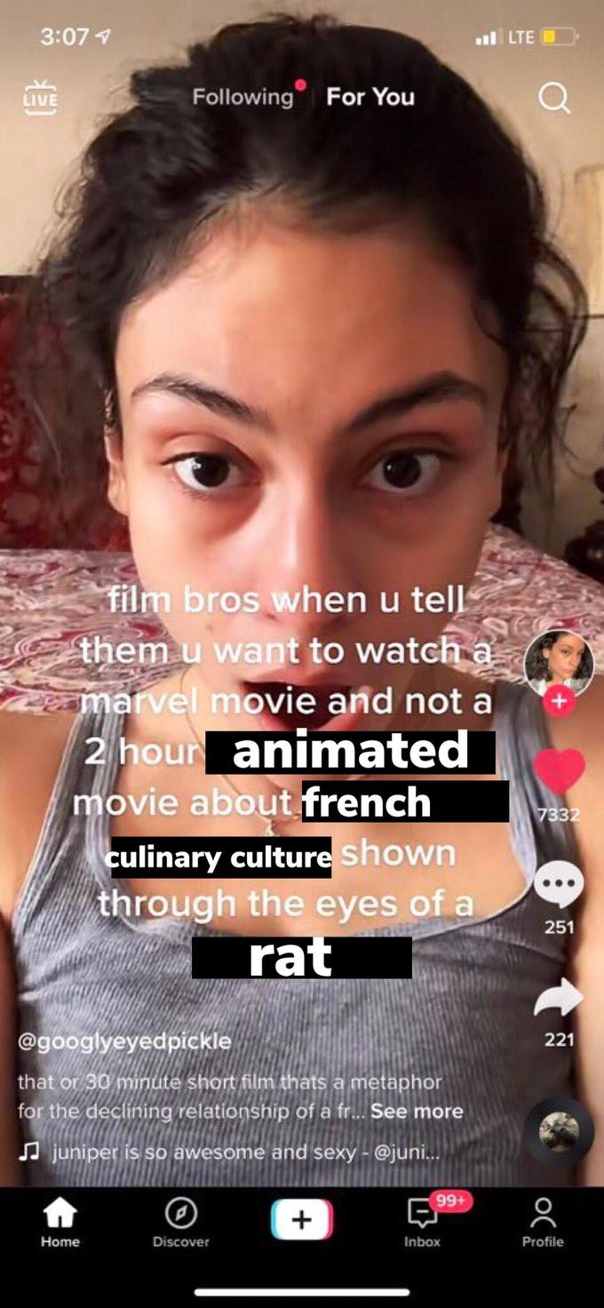 3:07 1 ul LTE Following For You LIVE film bros when u tell them u want to watch a marvel movie and not a 2 hour animated movie about french 7332 culinary culture shown through the eyes of a rat 251 @googlyeyedpickle 221 that or 30 minute short film thats a metaphor for the declining relationship of a fr... See more A juniper is so awesome and sexy - @juni. 99+ Home Discover Inbox Profile O( +