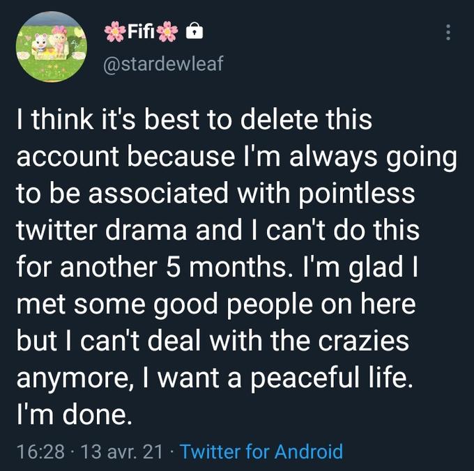 *Fifi a @stardewleaf I think it's best to delete this account because I'm always going to be associated with pointless twitter drama and I can't do this for another 5 months. I'm glad I met some good people on here but I can't deal with the crazies anymore, I want a peaceful life. I'm done. 16:28 · 13 avr. 21 · Twitter for Android