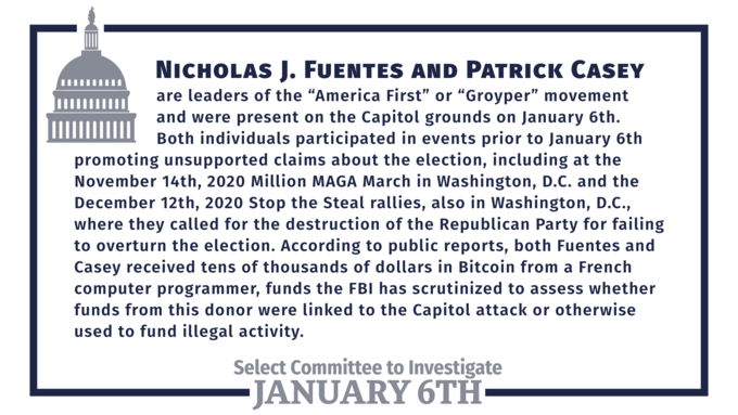 NICHOLAS J. FUENTES AND PATRICK CASEY are leaders of the "America First" or "Groyper" movement and were present on the Capitol grounds on January 6th. Both individuals participated in events prior to January 6th promoting unsupported claims about the election, including at the November 14th, 2020 Million MAGA March in Washington, D.C. and the December 12th, 2020 Stop the Steal rallies, also in Washington, D.C., where they called for the destruction of the Republican Party for failing to overturn the election. According to public reports, both Fuentes and Casey received tens of thousands of dollars in Bitcoin from a French computer programmer, funds the FBỊ has scrutinized to assess whether funds from this donor were linked to the Capitol attack or otherwise used to fund illegal activity. Select Committee to Investigate -JANUARY 6TH