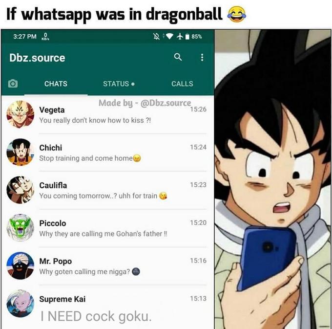 If whatsapp was in dragonball 3:27 PM 士85% KB/s Dbz.source CHATS STATUS • CALLS Made by - @Dbz.source M. 15:26 Vegeta You really don't know how to kiss ?! Chichi 15:24 Stop training and come homeg Caulifla 15:23 You coming tomorrow..? uhh for train Piccolo 15:20 Why they are calling me Gohan's father! Mr. Popo Why goten calling me n----? O 15:16 Supreme Kai 15:13 I NEED c--- goku.