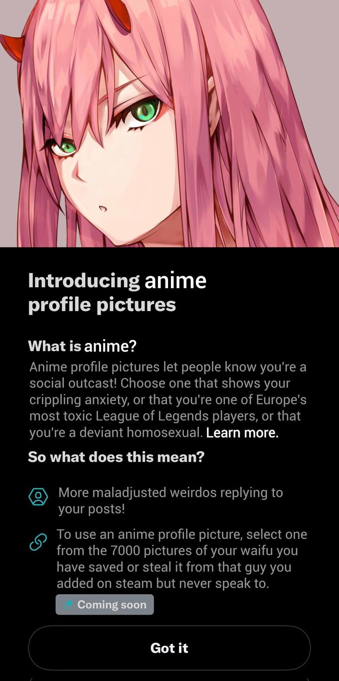Introducing anime profile pictures What is anime? Anime profile pictures let people know you're a social outcast! Choose one that shows your crippling anxiety, or that you're one of Europe's most toxic League of Legends players, or that you're a deviant homosexual. Learn more. So what does this mean? More maladjusted weirdos replying to your posts! To use an anime profile picture, select one from the 7000 pictures of your waifu you have saved or steal it from that guy you added on steam but never speak to. Coming soon Got it
