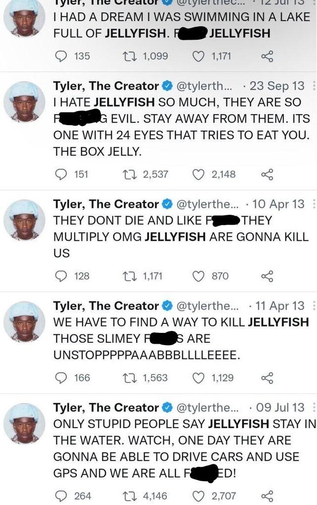 The thec... I HAD A DREAM I WAS SWIMMING IN A LAKE FULL OF JELLYFISH. FK JELLYFISH 135 27 1,099 1,171 · 23 Sep 13 Tyler, The Creator O @tylerth... I HATE JELLYFISH SO MUCH, THEY ARE SO KING EVIL. STAY AWAY FROM THEM. ITS ONE WITH 24 EYES THAT TRIES TO EAT YOU. THE BOX JELLY. 151 27 2,537 2,148 Tyler, The Creator O @tylerthe... · 10 Apr 13 : THEY DONT DIE AND LIKE FOK THEY MULTIPLY OMG JELLYFISH ARE GONNA KILL US 128 27 1,171 870 Tyler, The Creator @tylerthe.. · 11 Apr 13 : WE HAVE TO FIND A WAY TO KILL JELLYFISH THOSE SLIMEY FKS ARE UNSTOPPPPPAAABBBLLLLEEEE. 166 27 1,563 1,129 Tyler, The Creator O @tylerthe... · 09 Jul 13 : ONLY STUPID PEOPLE SAY JELLYFISH STAY IN THE WATER. WATCH, ONE DAY THEY ARE GONNA BE ABLE TO DRIVE CARS AND USE GPS AND WE ARE ALL F KED! 264 27 4,146 2,707