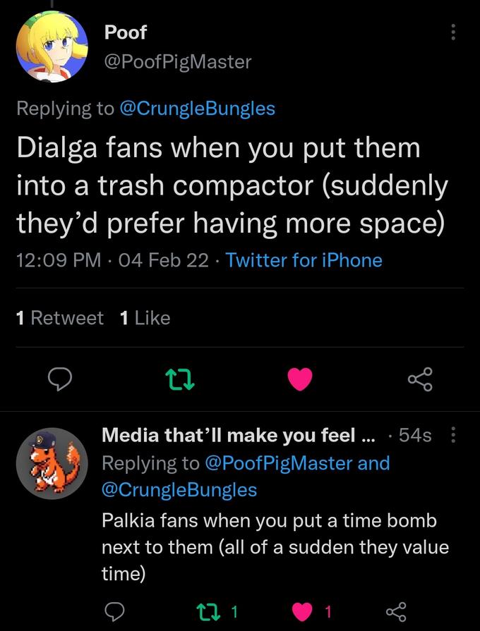 Рof @PoofPigMaster Replying to @CrungleBungles Dialga fans when you put them into a trash compactor (suddenly they'd prefer having more space) 12:09 PM · 04 Feb 22 · Twitter for iPhone 1 Retweet 1 Like Media that'll make you feel ... · 54s : Replying to @PoofPigMaster and @CrungleBungles Palkia fans when you put a time bomb next to them (all of a sudden they value time) 1