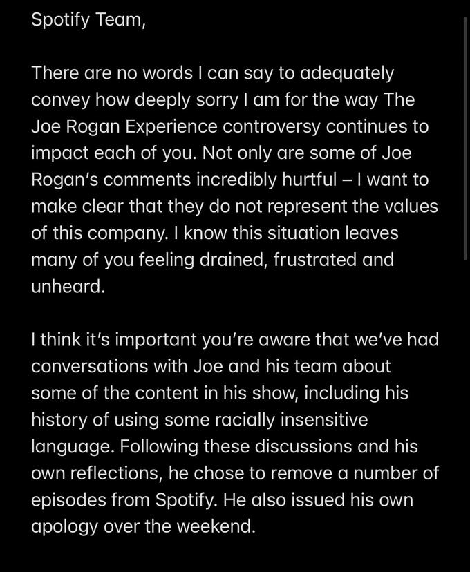 Spotify Team, There are no words I can say to adequately convey how deeply sorryI am for the way The Joe Rogan Experience controversy continues to | impact each of you. Not only are some of Joe Rogan's comments incredibly hurtful – I want to make clear that they do not represent the values of this company. I know this situation leaves many of you feeling drained, frustrated and unheard. I think it's important you're aware that we've had conversations with Joe and his team about some of the content in his show, including his history of using some racially insensitive language. Following these discussions and his own reflections, he chose to remove a number of episodes from Spotify. He also issued his own apology over the weekend.