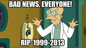 BAD NEWS, EVERYONE! RIP 1999-2013