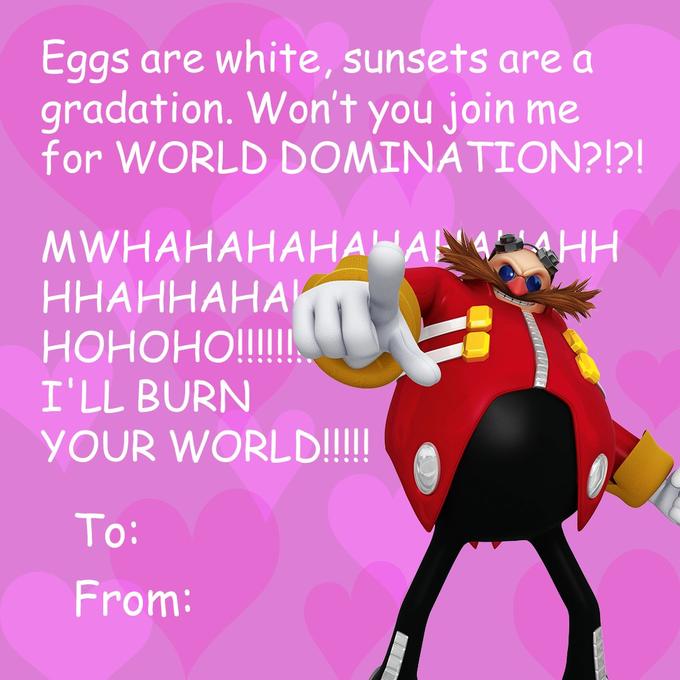 Eggs are white, sunsets are a gradation. Won't you join me for WORLD DOMINATION?!?! MWHAHAНАНАНА НН ННАННАНАИ НОНОНО! I'LL BURN YOUR WORLD!!! To: From: