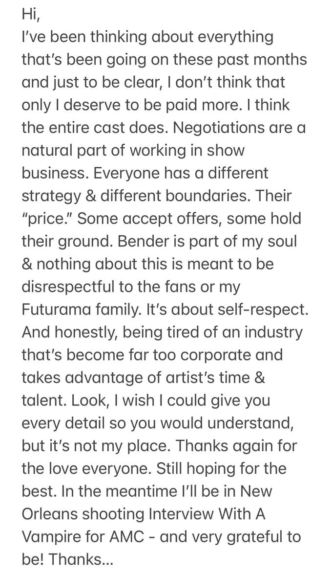 Hi, I've been thinking about everything that's been going on these past months and just to be clear, I don't think that only I deserve to be paid more. I think the entire cast does. Negotiations are a natural part of working in show business. Everyone has a different strategy & different boundaries. Their "price." Some accept offers, some hold their ground. Bender is part of my soul & nothing about this is meant to be disrespectful to the fans or my Futurama family. It's about self-respect. And honestly, being tired of an industry that's become far too corporate and takes advantage of artist's time & talent. Look, I wish I could give you every detail so you would understand, but it's not my place. Thanks again for the love everyone. Still hoping for the best. In the meantime l'll be in New Orleans shooting Interview With A Vampire for AMC - and very grateful to be! Thanks...