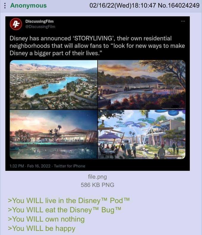 | Anonymous 02/16/22(Wed)18:10:47 No.164024249 DiscussingFilm @DiscussingFilm Disney has announced 'STORYLIVING', their own residential neighborhoods that will allow fans to "look for new ways to make Disney a bigger part of their lives." 1:32 PM Feb 16, 2022 Twitter for iPhone file.png 586 KB PNG >You WILL live in the Disney TM Pod TM >You WILL eat the Disney TM Bug >You WILL own nothing >You WILL be happy TM