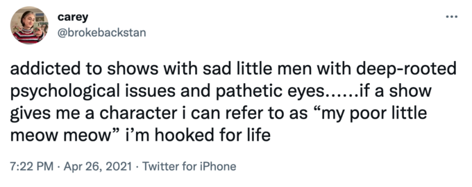 carey @brokebackstan ... addicted to shows with sad little men with deep-rooted psychological issues and pathetic eyes...if a show gives me a character i can refer to as "my poor little meow meow" i'm hooked for life 7:22 PM · Apr 26, 2021 · Twitter for iPhone