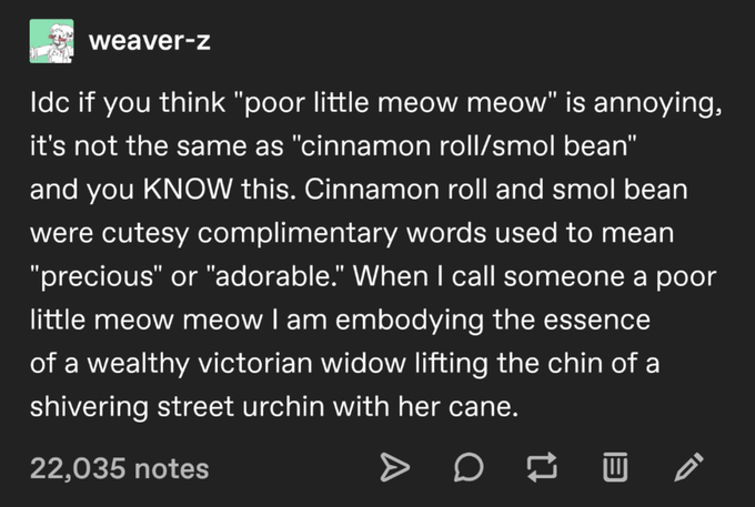 weaver-z Ildc if you think "poor little meow meow" is annoying, it's not the same as "cinnamon roll/smol bean" and you KNOW this. Cinnamon roll and smol bean were cutesy complimentary words used to mean "precious" or "adorable." When I call someone a poor little meow meow I am embodying the essence of a wealthy victorian widow lifting the chin of a shivering street urchin with her cane. 22,035 notes