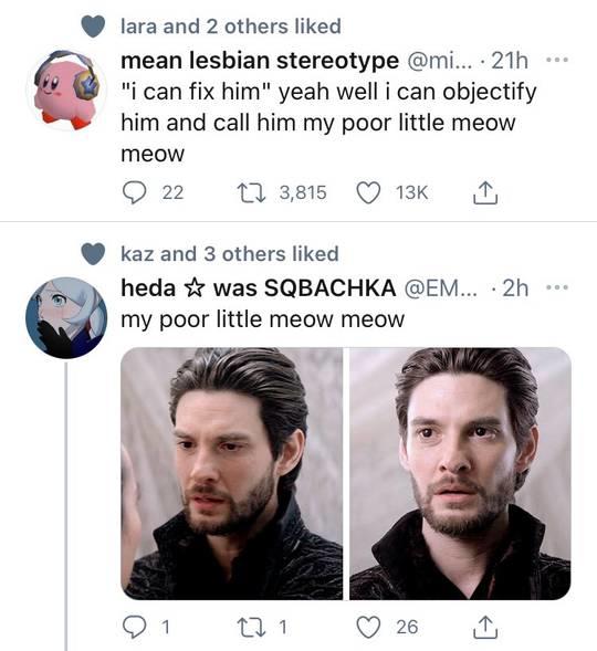 lara and 2 others liked mean lesbian stereotype @mi... · 21h "i can fix him" yeah well i can objectify him and call him my poor little meow .. meow 22 17 3,815 13K kaz and 3 others liked heda * was SQBACHKA @EM... · 2h my poor little meow meow ... 1 17 1 26