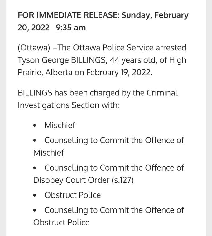FOR IMMEDIATE RELEASE: Sunday, February 20, 2022 9:35 am (Ottawa) –The Ottawa Police Service arrested Tyson George BILLINGS, 44 years old, of High Prairie, Alberta on February 19, 2022. BILLINGS has been charged by the Criminal Investigations Section with: Mischief • Counselling to Commit the Offence of Mischief Counselling to Commit the Offence of Disobey Court Order (s.127) • Obstruct Police Counselling to Commit the Offence of Obstruct Police